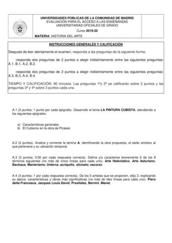 UNIVERSIDADES PÚBLICAS DE LA COMUNIDAD DE MADRID EVALUACIÓN PARA EL ACCESO A LAS ENSEÑANZAS UNIVERSITARIAS OFICIALES DE GRADO Curso 201920 MATERIA HISTORIA DEL ARTE INSTRUCCIONES GENERALES Y CALIFICACIÓN Después de leer atentamente el examen responda a las preguntas de la siguiente forma responda dos preguntas de 2 puntos a elegir indistintamente entre las siguientes preguntas A1 B1 A2 B2 responda dos preguntas de 3 puntos a elegir indistintamente entre las siguientes preguntas A3 B3 A4 B4 TIEM…