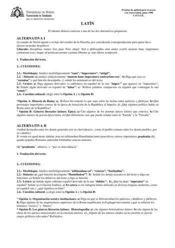 UNIVERSIDAD DE VIEDO Vicerrectorado de Estudiantes ÁREA DE ORIENTACIÓN UNIVERSITARIA LATÍN Pruebas de aptitud para el acceso a la Universidad junio 1998 LOGSE El alumno deberá contestar a una de las dos alternativas propuestas ALTERNATIVA I La madre de Nerón apartó a su hijo del estudio de la filosofía por considerarla contraproducente para quien iba a ejercer un poder despótico Liberales disciplinas omnes fere puer Nero attigit Sed a philosophia eum mater avertit monens hanc imperaturo contrar…