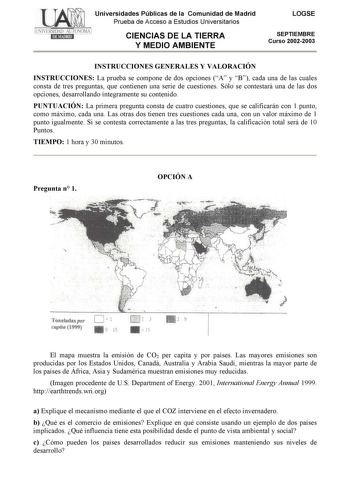 Universidades Públicas de la Comunidad de Madrid Prueba de Acceso a Estudios Universitarios CIENCIAS DE LA TIERRA Y MEDIO AMBIENTE LOGSE SEPTIEMBRE Curso 20022003 INSTRUCCIONES GENERALES Y VALORACIÓN INSTRUCCIONES La prueba se compone de dos opciones A y B cada una de las cuales consta de tres preguntas que contienen una serie de cuestiones Sólo se contestará una de las dos opciones desarrollando íntegramente su contenido PUNTUACIÓN La primera pregunta consta de cuatro cuestiones que se calific…