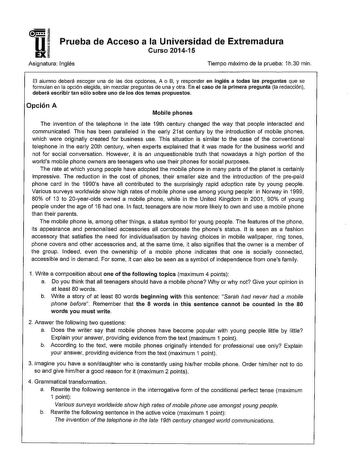 I  1 Prueba de Acceso a la Universidad de Extremadura UEXÍ Curso 201415 Asignatura Inglés Tiempo máximo de la prueba 1h30 min El alumno deberá escoger una de las dos opciones A o B y responder en inglés a todas las preguntas que se formulan en la opción elegida sin mezclar preguntas de una y otra En el caso de la primera pregunta la redacción deberá escribir tan sólo sobre uno de los dos temas propuestos Opción A Mobile phones The invention of the telephone in he late 19th century changed the w…