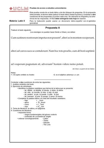 Pruebas de acceso a estudios universitarios Materia Latín II Esta prueba consta de un texto latino y de dos bloques de preguntas En la propuesta seleccionada el alumno debe traducir el texto latino hasta 6 puntos y contestar a dos cuestiones de las propuestas 2 puntos cada una Se valorarán la ortografía y la coherencia de las respuestas Al final debe entregarse esta hoja de examen Para la traducción puede usarse un diccionario latinoespañol con el apéndice gramatical Propuesta A Traducir el tex…