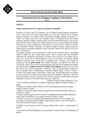 UIB M Prova daccés a la Universitat 2012 Comentari de text Llengua Catalana i Literatura Model 3 OPCIÓ A Llegeix atentament el text i respon les preguntes formulades Sexplica en certes zones de Catalunya i de les Balears tradicionalment productores doli i ben sovint doli duna gran qualitat que una part daquest oli el compren empreses italianes Se lenduen a Itlia el posen en ampolles boniques de disseny i el venen a tot el món a preu dor com a producte itali  Nosaltres tenim loli podem dissenyar…