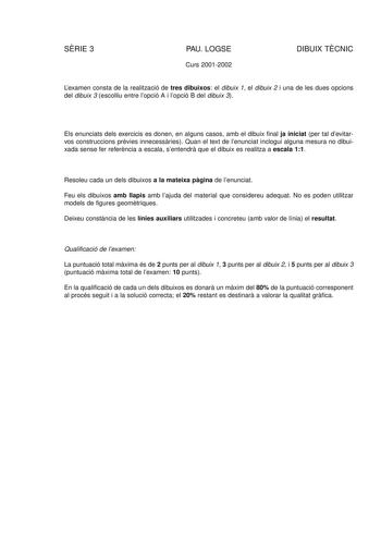 SRIE 3 PAU LOGSE Curs 20012002 DIBUIX TCNIC Lexamen consta de la realització de tres dibuixos el dibuix 1 el dibuix 2 i una de les dues opcions del dibuix 3 escolliu entre lopció A i lopció B del dibuix 3 Els enunciats dels exercicis es donen en alguns casos amb el dibuix final ja iniciat per tal devitarvos construccions prvies innecessries Quan el text de lenunciat inclogui alguna mesura no dibuixada sense fer referncia a escala sentendr que el dibuix es realitza a escala 11 Resoleu cada un de…