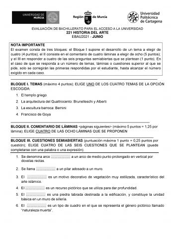 EVALUACIÓN DE BACHILLERATO PARA EL ACCESO A LA UNIVERSIDAD 221 HISTORIA DEL ARTE EBAU2021  JUNIO NOTA IMPORTANTE El examen consta de tres bloques el Bloque I supone el desarrollo de un tema a elegir de cuatro 4 puntos el II consiste en el comentario de cuatro láminas a elegir de ocho 5 puntos y el III en responder a cuatro de las seis preguntas semiabiertas que se plantean 1 punto En el caso de que se responda a un número de temas láminas o cuestiones superior al que se pide solo se corregirán …