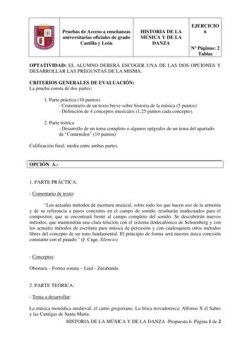 Pruebas de Acceso a enseñanzas universitarias oficiales de grado Castilla y León HISTORIA DE LA MÚSICA Y DE LA DANZA EJERCICIO 6 N Páginas 2 Tablas OPTATIVIDAD EL ALUMNO DEBERÁ ESCOGER UNA DE LAS DOS OPCIONES Y DESARROLLAR LAS PREGUNTAS DE LA MISMA CRITERIOS GENERALES DE EVALUACIÓN La prueba consta de dos partes 1 Parte práctica 10 puntos  Comentario de un texto breve sobre historia de la música 5 puntos  Definición de 4 conceptos musicales 125 puntos cada concepto 2 Parte teórica  Desarrollo d…