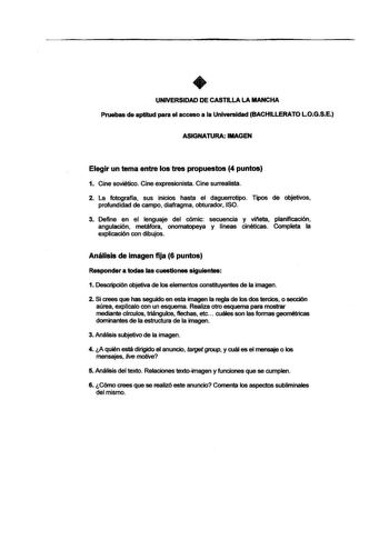 UNIVERSIDAD DE CASTILLA LA MANCHA Pruebas de aptitud para el acceso a la Universidad BACHILLERATO LOGSE ASIGNATURA IMAGEN Elegir un tema entre los tres propuestos 4 puntos 1 Cine soviético Cine expresionista Cine surrealista 2 La fotografía sus inicios hasta el daguerrotipo Tipos de objetivos profundidad de campo diafragma obturador ISO 3 Define en el lenguaje del cómic secuencia y vireta planificación angulación metáfora onomatopeya y líneas cinéticas Completa la explicación con dibujos Anális…