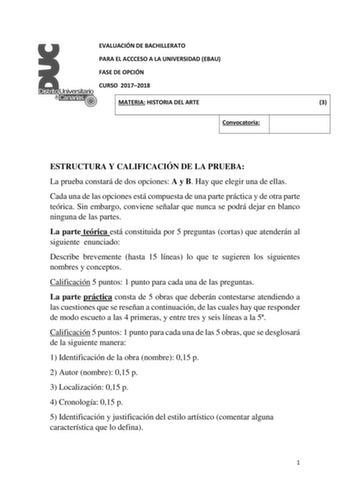 EVALUACIÓN DE BACHILLERATO PARA EL ACCCESO A LA UNIVERSIDAD EBAU FASE DE OPCIÓN CURSO 20172018 MATERIA HISTORIA DEL ARTE 3 Convocatoria ESTRUCTURA Y CALIFICACIÓN DE LA PRUEBA La prueba constará de dos opciones A y B Hay que elegir una de ellas Cada una de las opciones está compuesta de una parte práctica y de otra parte teórica Sin embargo conviene señalar que nunca se podrá dejar en blanco ninguna de las partes La parte teórica está constituida por 5 preguntas cortas que atenderán al siguiente…