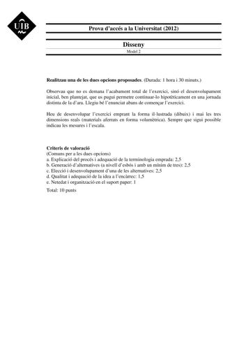 UIB M Prova daccés a la Universitat 2012 Disseny Model 2 Realitzau una de les dues opcions proposades Durada 1 hora i 30 minuts Observau que no es demana lacabament total de lexercici sinó el desenvolupament inicial ben plantejat que us pugui permetre continuarlo hipotticament en una jornada distinta de la dara Llegiu bé lenunciat abans de comenar lexercici Heu de desenvolupar lexercici emprant la forma illustrada dibuix i mai les tres dimensions reals materials aferrats en forma volumtrica Sem…