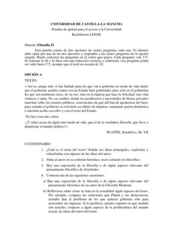 UNIVERSIDAD DE CASTILLALA MANCHA Pruebas de aptitud para el acceso a la Universidad Bachillerato LOGSE Materia Filosofía II Esta prueba consta de dos opciones de cuatro preguntas cada una El alumno debe optar por una de las dos opciones y responder a las cuatro preguntas de la opción elegida Puede contestar las preguntas en el orden que quiera Cada pregunta vale 25 Si contesta la 4b y lo hace con una redacción correcta y coherente esta pregunta podrá ser valer hasta 35 siempre que el total no e…