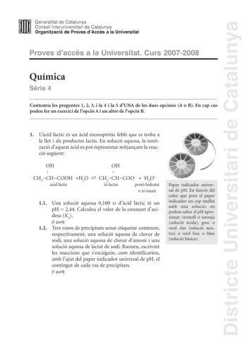 Districte Universitari de Catalunya Generalitat de Catalunya Consell lnteruniversitari de Catalunya Organització de Proves dAccés a la Universitat Proves daccés a la Universitat Curs 20072008 Química Srie 4 Contesteu les preguntes 1 2 3 i la 4 i la 5 dUNA de les dues opcions A o B En cap cas podeu fer un exercici de lopció A i un altre de lopció B 1 Lcid lctic és un cid monoprtic feble que es troba a la llet i als productes lactis En solució aquosa la ionització daquest cid es pot representar m…