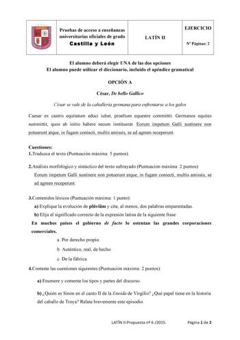 Pruebas de acceso a enseñanzas universitarias oficiales de grado Castilla y León  LATÍN II EJERCICIO N Páginas 2 El alumno deberá elegir UNA de las dos opciones El alumno puede utilizar el diccionario incluido el apéndice gramatical OPCIÓN A César De bello Gallico César se vale de la caballería germana para enfrentarse a los galos Caesar ex castris equitatum educi iubet proelium equestre committit Germanos equites summittit quos ab initio habere secum instituerat Eorum impetum Galli sustinere n…