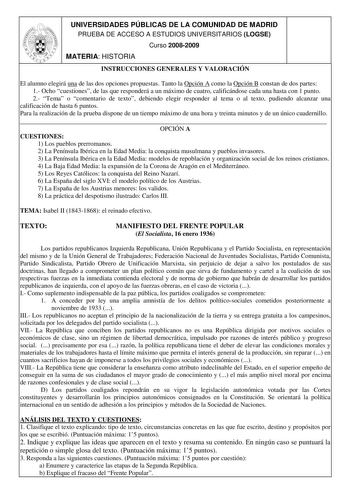 UNIVERSIDADES PÚBLICAS DE LA COMUNIDAD DE MADRID PRUEBA DE ACCESO A ESTUDIOS UNIVERSITARIOS LOGSE Curso 20082009 MATERIA HISTORIA INSTRUCCIONES GENERALES Y VALORACIÓN El alumno elegirá una de las dos opciones propuestas Tanto la Opción A como la Opción B constan de dos partes 1 Ocho cuestiones de las que responderá a un máximo de cuatro calificándose cada una hasta con 1 punto 2 Tema o comentario de texto debiendo elegir responder al tema o al texto pudiendo alcanzar una calificación de hasta 6…