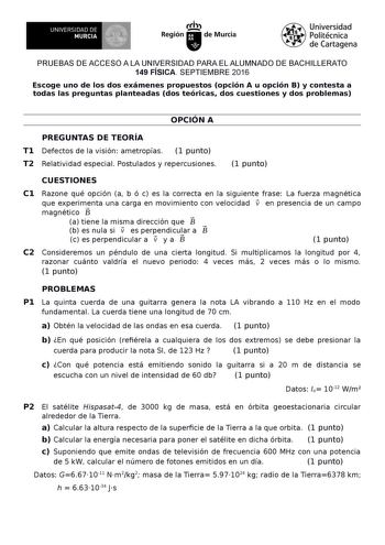 UNIVERSIDAD DE MURCIA Irh Región de Murcia Universidad Politécnica de Cartagena PRUEBAS DE ACCESO A LA UNIVERSIDAD PARA EL ALUMNADO DE BACHILLERATO 149 FÍSICA SEPTIEMBRE 2016 Escoge uno de los dos exámenes propuestos opción A u opción B y contesta a todas las preguntas planteadas dos teóricas dos cuestiones y dos problemas OPCIÓN A PREGUNTAS DE TEORÍA T1 Defectos de la visión ametropías 1 punto T2 Relatividad especial Postulados y repercusiones 1 punto CUESTIONES C1 Razone qué opción a b ó c es…