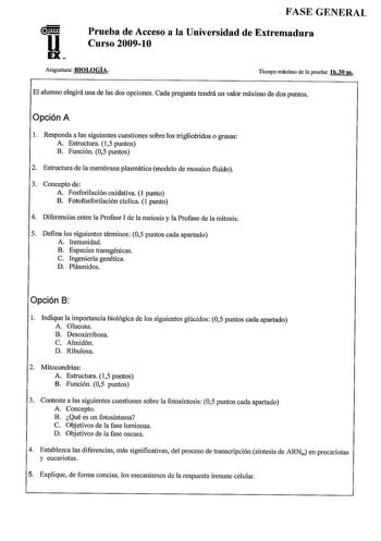 u EX FASE GENERAL Prueba de Acceso a la Universidad de Extremadura Curso 200910 Asignatura BIOLOGÍA Tiempo máximo de la prueba lh30 rn El alumno elegirá una de las dos opciones Cada pregunta tendrá un valor máximo de dos puntos Opción A 1 Responda a las siguientes cuestiones sobre los triglicéridos o grasas A Estructura 15 puntos B Función 05 puntos 2 Estructura de la membrana plasmática modelo de mosaico fluido 3 Concepto de A Fosforilación oxidativa  punto B Fotofosforilación cíclica 1 punto …