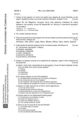 Districte universitari de Catalunya SRIE 5 PAU Curs 20032004 GREC OPCIÓ A 1 Traduu el text segent on lautor ens explica que després de creuar lEufrates en ple desert lexpedició arriba a una ciutat important Xenofont Anbasi I 510 3 punts    Á        ñ   ñ    Ú  ñ Á    Á   Eufrates riu     Carmanda ciutat 2 Feu lanlisi sintctica del text 2 punts 3 Totes les paraules de la llista segent són formes verbals en primera persona del singular llevat de dues Indiqueules 1 punt    V       4 Cada parella d…