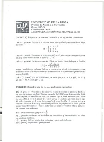 UNIVERSIDAD DE LA RIOJA Pruebas de Acceso a la Universidad Curso 200506 Convocatoria Junio ASIGNATURA MATEMÁTICAS APLICADAS ce SS PARTE A Responde de manera razonada a las siguientes cuestiones Al 1 punto Encuentra el valor de a que hace que la siguiente matriz no tenga inversa 133 M 1 2 3 2 5 a A2 1 punto Determina el polinomio px  ax2  bx  e que pasa por el punto 1 2 y tiene un mínimo en el punto 1 6 A3 1 punto La temperatura en C de un objeto viene dada por la función Jt  2 102t  3t 4 t2  2t…