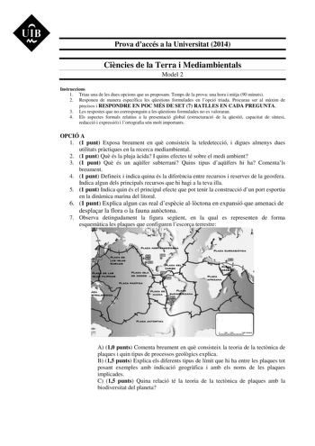 UIB N Prova daccés a la Universitat 2014 Cincies de la Terra i Mediambientals Model 2 Instruccions 1 Triau una de les dues opcions que us proposam Temps de la prova una hora i mitja 90 minuts 2 Responeu de manera específica les qestions formulades en lopció triada Procurau ser al mxim de precisos i RESPONDRE EN POC MÉS DE SET 7 RATLLES EN CADA PREGUNTA 3 Les respostes que no corresponguin a les qestions formulades no es valoraran 4 Els aspectes formals relatius a la presentació global estructur…