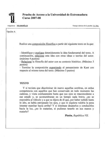 u EX Prueba de Acceso a la Universidad de Extremadura Curso 200708 Asignatura FILOSOFÍA JI Tiempo máximo de la prueba lh 30m Opción A Realice una composición filosófica a partir del siguiente texto en la que  Identifique y explique detenidamente la idea fundamental del texto A continuación relacione esta idea con otras ideas o teorías del autor máximo 4 puntos  Relacione la filosofía del autor con su contexto histórico Máximo 3 puntos  Termine la composición exponiendo el pensamiento de Kant co…