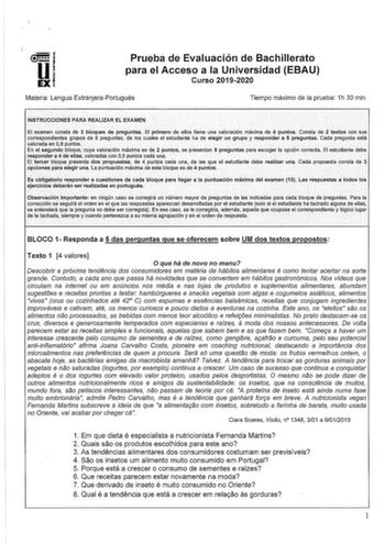 lli EXI Prueba de Evaluación de Bachillerato para el Acceso a la Universidad EBAU Curso 20192020 Materia Lengua ExtranjeraPortugués Tiempo máximo de la prueba 1h 30 min INSTRUCCIONES PARA REALIZAR EL EXAMEN El examen costa de 3 bloques de preguntas EÍ primero de ellos tiene una valoración máxima de 4puntos Consta de2 textos con sus carrespondlentes grupos de 8 preguntas1 de los cuales elestudlante ha de elegir un grupoy respondera 5 preguntas Cada pregunta está valorada en 08 puntos           E…