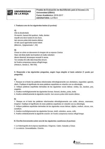 UNIVERSIDAD DE LA RIOJA Prueba de Evaluación de Bachillerato para el Acceso a la Universidad EBAU Curso Académico 20162017 ASIGNATURA LATÍN 11 l Traduzca uno de los siguientes textos 4 puntos A Elia la desdentada Si memini fueran tibi quattuor Aelia dentes expulit una duos tussis et una duos 1am secura potes totis tussire diebus nil istic quod agat tertia tussis habet MARCIAL Epigrammata 1 64 B Eneas ve cómo se desvanece la imagen de su esposa Creúsa Haec ubi dicta dedil lacrimantem et multa vo…