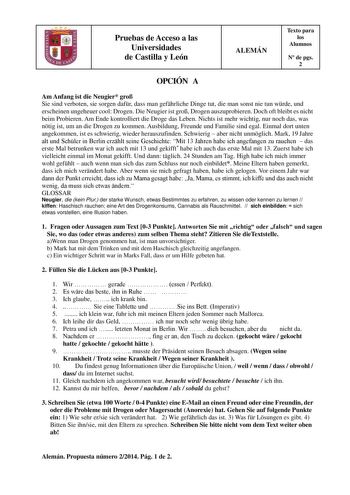 Pruebas de Acceso a las Universidades de Castilla y León ALEMÁN Texto para los Alumnos N de pgs 2 OPCIÓN A Am Anfang ist die Neugier gro Sie sind verboten sie sorgen dafr dass man gefhrliche Dinge tut die man sonst nie tun wrde und erscheinen ungeheuer cool Drogen Die Neugier ist gro Drogen auszuprobieren Doch oft bleibt es nicht beim Probieren Am Ende kontrolliert die Droge das Leben Nichts ist mehr wichtig nur noch das was ntig ist um an die Drogen zu kommen Ausbildung Freunde und Familie sin…