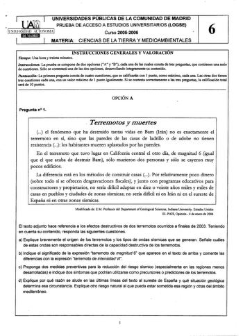 UNIVERSIDADES PUBLICAS DE LA COMUNIDAD DE MADRID PRUEBA DE ACCESO A ESTUDIOS UNIVERSITARIOS LOGSE Curso 20052006 6 MATERIA CIENCIAS DE LA TIERRA Y MEDIOAMBIENTALES INSTRUCCIONES GENERALES Y VALORACIÓN Tiempo Una hora y treinta minutos Instrucciones La prueba se compone de dos opciones A y B cada una de las cuales consta de tres preguntas que contienen una serie de cuestiones Sólo se contestará una de las dos opciones desarrollando íntegramente su contenido Puntuación La primera pregunta consta …