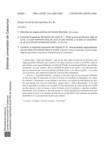 SRIE 1 PAU LOGSE Curs 20012002 LITERATURA CASTELLANA Districte universitari de Catalunya Escoja una de las dos opciones A o B OPCIÓN A 1 Describa las etapas poéticas de Antonio Machado 25 puntos 2 Comente la siguiente afirmación del crítico D L Shaw acerca de Mariano José de Larra Lo que realmente hace de Larra un gran escritor y no sólo un costumbrista es su profundo compromiso social 25 puntos 3 Comente el siguiente fragmento del Quijote II 3 relacionándolo especialmente con las ideas cervant…