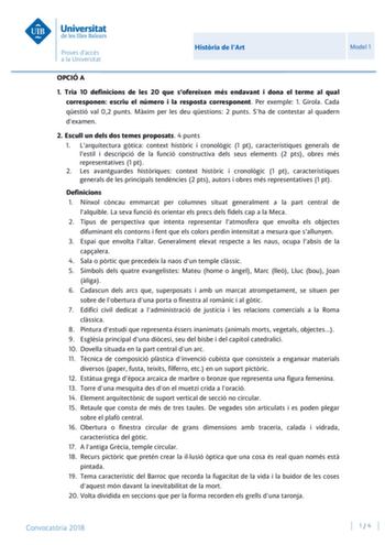 Histria de lArt Model 1 OPCIÓ A 1 Tria 10 definicions de les 20 que sofereixen més endavant i dona el terme al qual corresponen escriu el número i la resposta corresponent Per exemple 1 Girola Cada qestió val 02 punts Mxim per les deu qestions 2 punts Sha de contestar al quadern dexamen 2 Escull un dels dos temes proposats 4 punts 1 Larquitectura gtica context histric i cronolgic 1 pt característiques generals de lestil i descripció de la funció constructiva dels seus elements 2 pts obres més r…