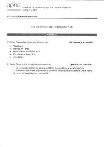 upna Jiiversidarl Pl1bhca de rcarra Nalarrcako UniberlsilaLe Pblkia Evaluación del bachillerato para el acceso a la universidad CURSO 20172018 ASIGNATURA Historia de España Elija una de las dos opciones propuestas A o B   1 Parte Explica las siguientes 5 cuestiones  Vascones  Reinos de Taifas  Herencia territorial de Carlos 1  Expulsión de los judíos  Jovellanos 08 puntos por cuestión 2 Parte Responde a las siguientes cuestiones 2 puntos por cuestión 1 La revolución liberal las cortes de Cádiz …