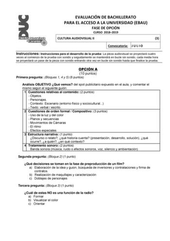 EVALUACIÓN DE BACHILLERATO PARA EL ACCESO A LA UNIVERSIDAD EBAU FASE DE OPCIÓN CURSO 20182019 CULTURA AUDIOVISUAL II 3 Convocatoria J U L I O Instrucciones Instrucciones para el desarrollo de la prueba La pieza audiovisual se proyectará cuatro veces al comienzo de la prueba con sonido y seguidamente se mantendrá en bucle sin sonido cada media hora se proyectará un pase de la pieza con sonido entrando otra vez en bucle sin sonido hasta que finalice la prueba OPCIÓN A 10 puntos Primera pregunta B…