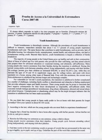 Prueba de Acceso a la Universidad de Extremadura Curso 200708  Asignatura Inglés Tiempo máximo de la prueba Una hora y 30 minutos El alumno deberá responder en inglés a las cinco preguntas que se formulan Puntuación máxima del ejercicio 10 puntos Puntuación máxima de cada pregunta 1 pregunta 4 puntos 2  15 puntos 3  15 puntos 4  1 punto 5  2 puntos Youth homelessness Youth homelessness is disturbingly common Although the prevalence of youth homelessness is difficult to measure researchers estim…