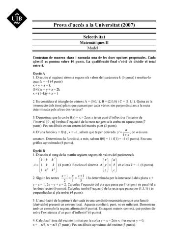 UIB Nt Prova daccés a la Universitat 2007 Selectivitat Matemtiques II Model 1 Contestau de manera clara i raonada una de les dues opcions proposades Cada qestió es puntua sobre 10 punts La qualificació final sobté de dividir el total entre 4 Opció A 1 Discutiu el segent sistema segons els valors del parmetre k 6 punts i resoleulo quan k  1 4 punts xyzk 1kx  y  z  2k x  1ky  z  1 2 Es considera el triangle de vrtexs A  001 B  200 i C  111 Quina és la intersecció dels tres plans que passant per c…