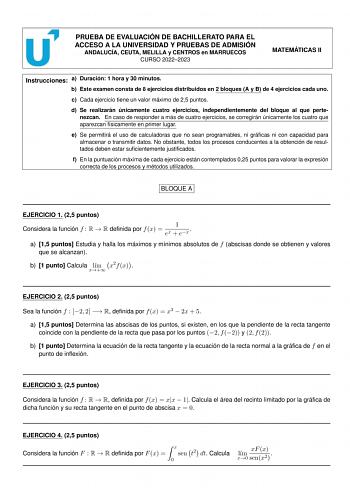 PRUEBA DE EVALUACIÓN DE BACHILLERATO PARA EL ACCESO A LA UNIVERSIDAD Y PRUEBAS DE ADMISIÓN ANDALUCÍA CEUTA MELILLA y CENTROS en MARRUECOS CURSO 20222023 MATEMÁTICAS II Instrucciones a Duración 1 hora y 30 minutos b Este examen consta de 8 ejercicios distribuidos en 2 bloques A y B de 4 ejercicios cada uno c Cada ejercicio tiene un valor máximo de 25 puntos d Se realizarán únicamente cuatro ejercicios independientemente del bloque al que pertenezcan En caso de responder a más de cuatro ejercicio…