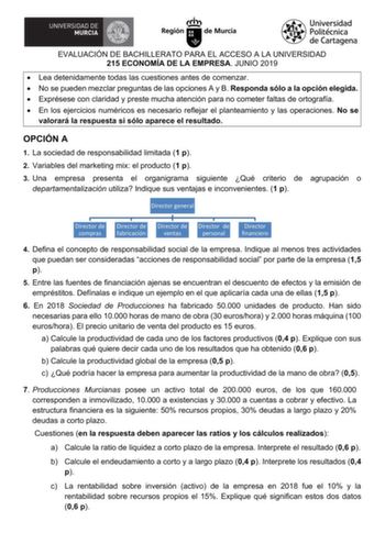 EVALUACIÓN DE BACHILLERATO PARA EL ACCESO A LA UNIVERSIDAD 215 ECONOMÍA DE LA EMPRESA JUNIO 2019  Lea detenidamente todas las cuestiones antes de comenzar  No se pueden mezclar preguntas de las opciones A y B Responda sólo a la opción elegida  Exprésese con claridad y preste mucha atención para no cometer faltas de ortografía  En los ejercicios numéricos es necesario reflejar el planteamiento y las operaciones No se valorará la respuesta si sólo aparece el resultado OPCIÓN A 1 La sociedad de re…