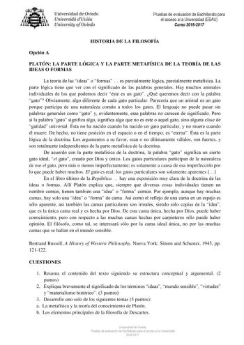 Uni eridad de O iedo Univesidá d Uuiéu Uniuersity ofOviedo Pruebas de evaluación de Bachillerato para el acceso a la Universidad EBAU Curso 20162017 HISTORIA DE LA FILOSOFÍA Opción A PLATÓN LA PARTE LÓGICA Y LA PARTE METAFÍSICA DE LA TEORÍA DE LAS IDEAS O FORMAS La teoría de las ideas o formas  es parcialmente lógica parcialmente metafísica La parte lógica tiene que ver con el significado de las palabras generales Hay muchos animales individuales de los que podemos decir éste es un gato Qué que…