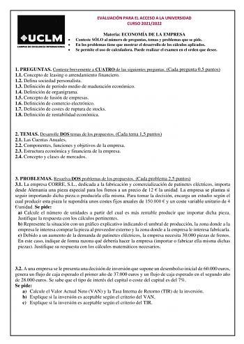 EVALUACIÓN PARA EL ACCESO A LA UNIVERSIDAD CURSO 20212022 Materia ECONOMÍA DE LA EMPRESA  Conteste SÓLO al número de preguntas temas y problemas que se pide  En los problemas tiene que mostrar el desarrollo de los cálculos aplicados  Se permite el uso de calculadora Puede realizar el examen en el orden que desee 1 PREGUNTAS Conteste brevemente a CUATRO de las siguientes preguntas Cada pregunta 05 puntos 11 Concepto de leasing o arrendamiento financiero 12 Defina sociedad personalista 13 Definic…