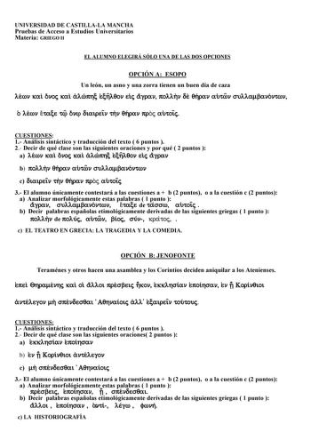 UNIVERSIDAD DE CASTILLALA MANCHA Pruebas de Acceso a Estudios Universitarios Materia GRIEGO II EL ALUMNO ELEGIRÁ SÓLO UNA DE LAS DOS OPCIONES OPCIÓN A ESOPO Un león un asno y una zorra tienen un buen día de caza lewn kai onoj kai alwphc echlqon eij agran pollhn de qhran autwn sullambanontwn o lewn etace t on diaireiÍn thn qhran proj autoiÍj CUESTIONES 1 Análisis sintáctico y traducción del texto  6 puntos  2 Decir de qué clase son las siguientes oraciones y por qué  2 puntos  a lewn kai onoj ka…