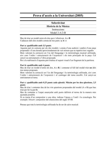 Prova daccés a la Universitat 2005 Selectivitat Histria de la Música Instruccions Model 2A2B Heu de triar un model entre els dos que sofereixen A o B Cadascun dels dos models consta de tres parts a b i c Part a qualificable amb 35 punts Aquesta part és comuna per als dos models i consta duna audició i anlisi duna pea proposada i duna durada aproximadament de vuit minuts que es repetir tres vegades Hom valorar la correcció en lús del llenguatge i la terminologia musical utilitzada així com lordr…