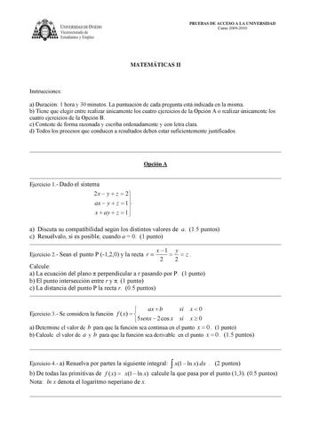 IVERSIDAD DE VIEDO Vicerrectorado de Estudiantes y Empleo PRUEBAS DE ACCESO A LA UNIVERSIDAD Curso 20092010 MATEMÁTICAS II Instrucciones a Duración 1 hora y 30 minutos La puntuación de cada pregunta está indicada en la misma b Tiene que elegir entre realizar únicamente los cuatro ejercicios de la Opción A o realizar únicamente los cuatro ejercicios de la Opción B c Conteste de forma razonada y escriba ordenadamente y con letra clara d Todos los procesos que conducen a resultados deben estar suf…