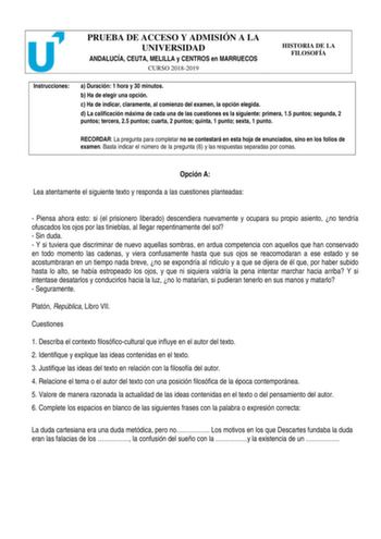 PRUEBA DE ACCESO Y ADMISIÓN A LA UNIVERSIDAD ANDALUCÍA CEUTA MELILLA y CENTROS en MARRUECOS CURSO 20182019 HISTORIA DE LA FILOSOFÍA Instrucciones a Duración 1 hora y 30 minutos b Ha de elegir una opción c Ha de indicar claramente al comienzo del examen la opción elegida d La calificación máxima de cada una de las cuestiones es la siguiente primera 15 puntos segunda 2 puntos tercera 25 puntos cuarta 2 puntos quinta 1 punto sexta 1 punto RECORDAR La pregunta para completar no se contestará en est…