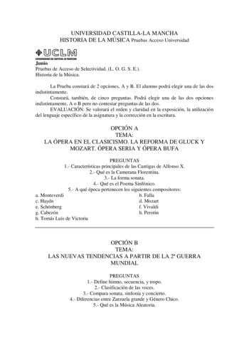 UNIVERSIDAD CASTILLALA MANCHA HISTORIA DE LA MÚSICA Pruebas Acceso Universidad UnlVIASIDAD DE CAITlllAlAmAnCHA1 Junio Pruebas de Acceso de Selectividad L O G S E Historia de la Música La Prueba constará de 2 opciones A y B El alumno podrá elegir una de las dos indistintamente Constará también de cinco preguntas Podrá elegir una de las dos opciones indistintamente A o B pero no contestar preguntas de las dos EVALUACIÓN Se valorará el orden y claridad en la exposición la utilización del lenguaje …