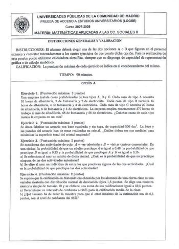 UNIVERSIDADES PÚBLICAS DE LA COMUNIDAD DE MADRID PRUEBA DE ACCESO A ESTUDIOS UNIVERSITARIOS LOGSE Curso 20072008 MATERIA MATEMÁTICAS A PLICADAS A LAS ce SOCIALES 11 INSTRUCCIONES GENERAL ES Y VALORACIÓN INSTRUCCIONES El alumno deberá elegir una de las dos opciones A o B que figuran en el presente examen y contestar razonadamente a los cuatro ejercicios de que consta dicha opción Para la realización de esta prueba puede util izarse calculadora científica siempre que no disponga de capacidad de r…