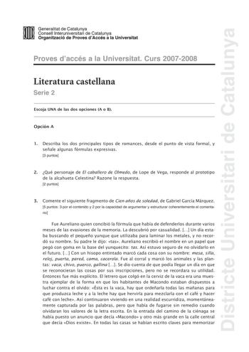 Districte Universitari de Catalunya mm Generalitat de Catalunya Consell lnteruniversitari de Catalunya ll 11 Organització de Proves dAccés a la Universitat Proves daccés a la Universitat Curs 20072008 Literatura castellana Serie 2 Escoja UNA de las dos opciones A o B Opción A 1 Describa los dos principales tipos de romances desde el punto de vista formal y señale algunas fórmulas expresivas 3 puntos 2 Qué personaje de El caballero de Olmedo de Lope de Vega responde al prototipo de la alcahueta …