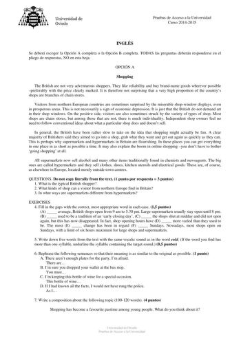 Universidad de Oviedo Pruebas de Acceso a la Universidad Curso 20142015 INGLÉS Se deberá escoger la Opción A completa o la Opción B completa TODAS las preguntas deberán responderse en el pliego de respuestas NO en esta hoja OPCIÓN A Shopping The British are not very adventurous shoppers They like reliability and buy brandname goods wherever possible preferably with the price clearly marked It is therefore not surprising that a very high proportion of the countrys shops are branches of chain sto…