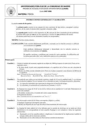 UNIVERSIDADES PÚBLICAS DE LA COMUNIDAD DE MADRID PRUEBA DE ACCESO A ESTUDIOS UNIVERSITARIOS LOGSE Curso 20072008 MATERIA FÍSICA INSTRUCCIONES GENERALES Y VALORACIÓN La prueba consta de dos partes La primera parte consiste en un conjunto de cinco cuestiones de tipo teórico conceptual o teóricopráctico de las cuales el alumno debe responder solamente a tres La segunda parte consiste en dos repertorios A y B cada uno de ellos constituido por dos problemas El alumno debe optar por uno de los dos re…