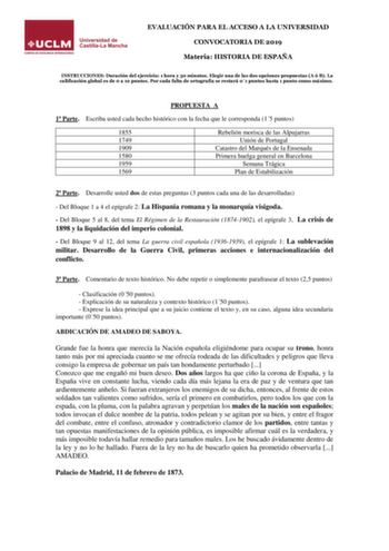 EVALUACIÓN PARA EL ACCESO A LA UNIVERSIDAD CONVOCATORIA DE 2019 Materia HISTORIA DE ESPAÑA INSTRUCCIONES Duración del ejercicio 1 hora y 30 minutos Elegir una de las dos opciones propuestas A ó B La calificación global es de 0 a 10 puntos Por cada falta de ortografía se restará 01 puntos hasta 1 punto como máximo PROPUESTA A 1 Parte Escriba usted cada hecho histórico con la fecha que le corresponda 15 puntos 1855 1749 1909 1580 1959 1569 Rebelión morisca de las Alpujarras Unión de Portugal Cata…