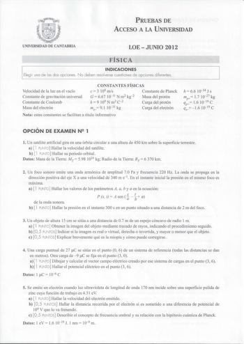 PRUEBAS DE ACCESO A LA UNIVERSIDAD UNIVERSIDAD DE CANTABRIA LOEJUNIO 2012 FÍSICA INDICACIONES Elegir una de las dos opciones No deben resolverse cuestiones de opciones diferentes Velocidad de la luz en el vacío Constante de gravitación universal Constante de Coulomb Masa del electrón CONSTANTES FÍSICAS e 3 108 ms Constante de Planck G  667 10 11 N m2 kg2 k9109 Nm2 c2 Masa del protón Carga del protón me 91 1031 kg Carga del electrón Nota estas constantes se facilitan a título informativo h  66 1…