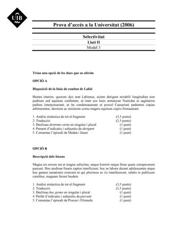 UIB N Prova daccés a la Universitat 2006 Selectivitat Llatí II Model 3 Triau una opció de les dues que us oferim OPCIÓ A Disposició de la línia de combat de Labi Hostes interim quorum dux erat Labienus aciem derigunt mirabili longitudine non peditum sed equitum confertam et inter eos leuis armaturae Numidas et sagittarios pedites interposuerant et ita condensauerant ut procul Caesariani pedestres copias arbitrarentur dextrum ac sinistrum cornu magnis equitum copiis firmauerant 1 Anlisi sintctic…