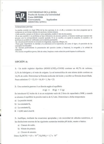 up UNIVERSIDAD DE LA RIOJA Prueba de Acceso a la Universidad Curso 20052006 Convocatoria Septiembre  ASIGNATURA QUÍMICA Aclaraciones previas La prueba consiste en elegir UNA de las dos opciones la A o la B y contestar a las cinco preguntas que la componen en un tiempo máximo de una hora y treinta minutos Cada cuestión aunque se divida en varios apartados tendrá el valor de dos puntos Si en una cuestión o un problema se hace referencia a un proceso químico el alumno tendrá que expresar este proc…