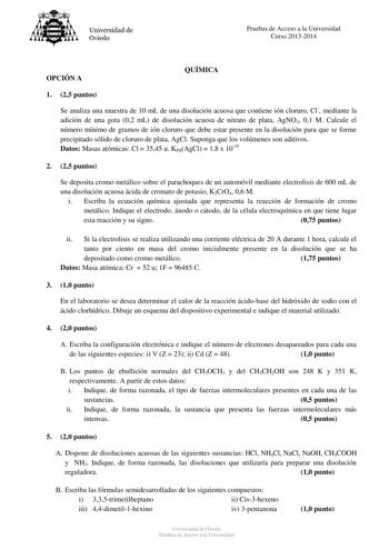 Universidad de Oviedo Pruebas de Acceso a la Universidad Curso 20132014 OPCIÓN A QUÍMICA 1 25 puntos Se analiza una muestra de 10 mL de una disolución acuosa que contiene ión cloruro Cl mediante la adición de una gota 02 mL de disolución acuosa de nitrato de plata AgNO3 01 M Calcule el número mínimo de gramos de ión cloruro que debe estar presente en la disolución para que se forme precipitado sólido de cloruro de plata AgCl Suponga que los volúmenes son aditivos Datos Masas atómicas Cl  3545 u…